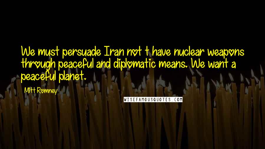 Mitt Romney Quotes: We must persuade Iran not t have nuclear weapons through peaceful and diplomatic means. We want a peaceful planet.