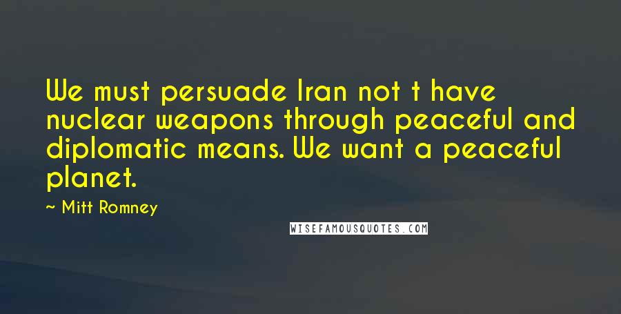 Mitt Romney Quotes: We must persuade Iran not t have nuclear weapons through peaceful and diplomatic means. We want a peaceful planet.