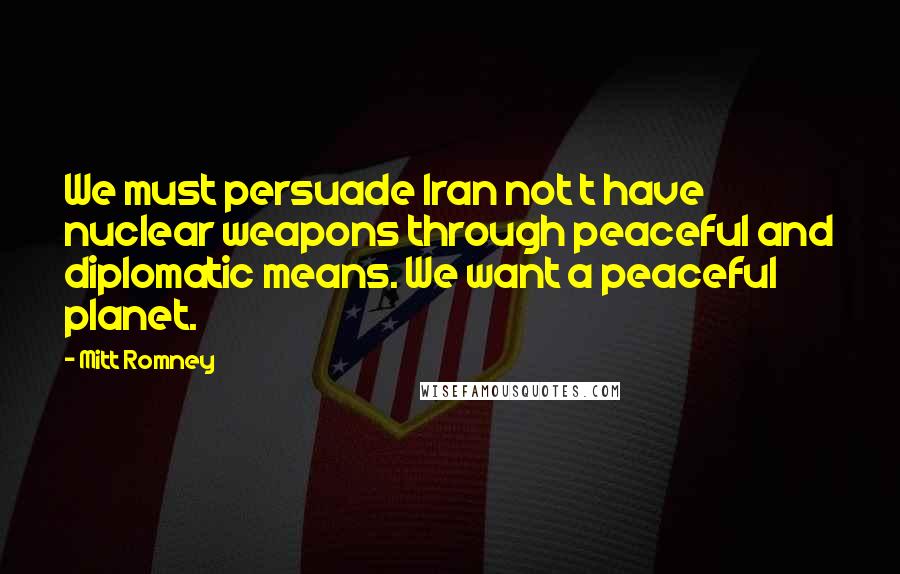 Mitt Romney Quotes: We must persuade Iran not t have nuclear weapons through peaceful and diplomatic means. We want a peaceful planet.