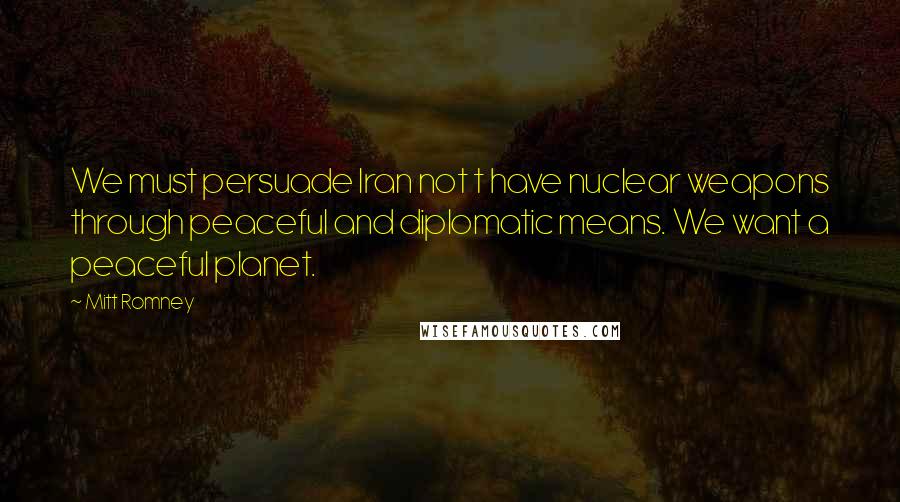 Mitt Romney Quotes: We must persuade Iran not t have nuclear weapons through peaceful and diplomatic means. We want a peaceful planet.