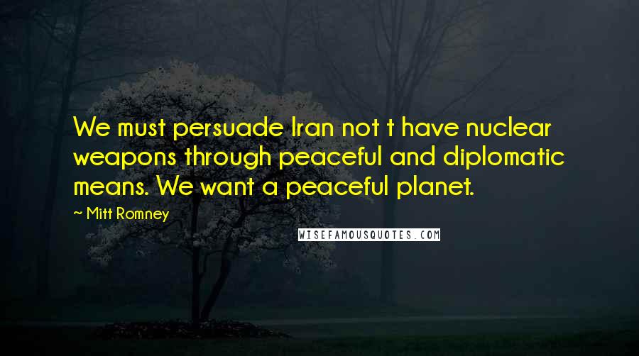 Mitt Romney Quotes: We must persuade Iran not t have nuclear weapons through peaceful and diplomatic means. We want a peaceful planet.