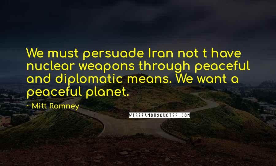 Mitt Romney Quotes: We must persuade Iran not t have nuclear weapons through peaceful and diplomatic means. We want a peaceful planet.