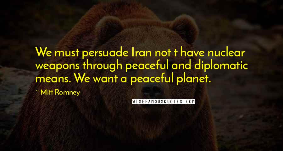 Mitt Romney Quotes: We must persuade Iran not t have nuclear weapons through peaceful and diplomatic means. We want a peaceful planet.