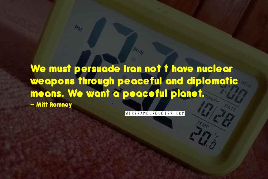 Mitt Romney Quotes: We must persuade Iran not t have nuclear weapons through peaceful and diplomatic means. We want a peaceful planet.