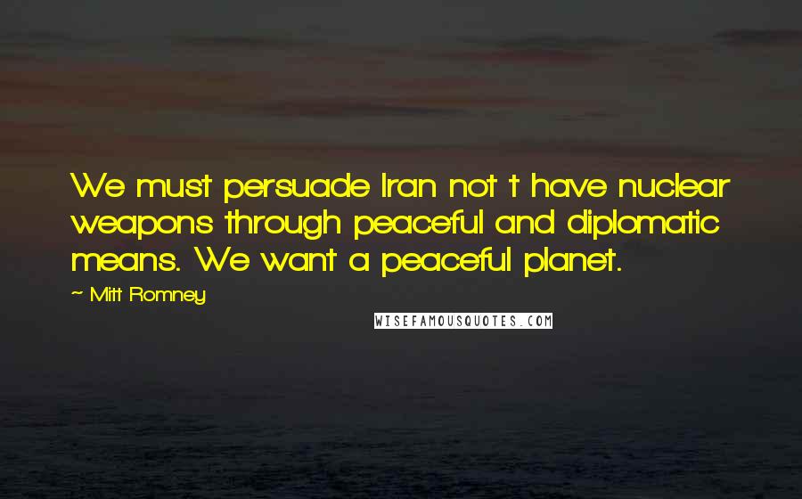 Mitt Romney Quotes: We must persuade Iran not t have nuclear weapons through peaceful and diplomatic means. We want a peaceful planet.