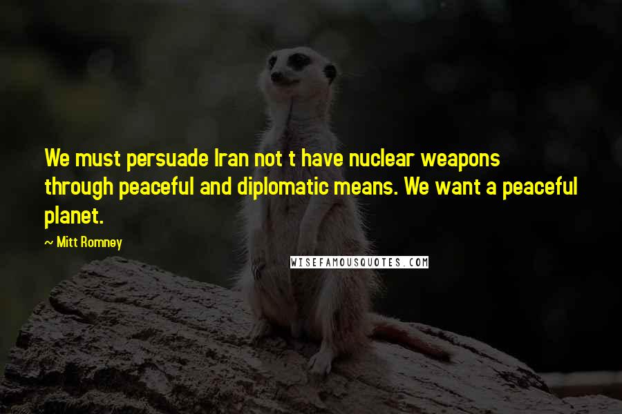 Mitt Romney Quotes: We must persuade Iran not t have nuclear weapons through peaceful and diplomatic means. We want a peaceful planet.