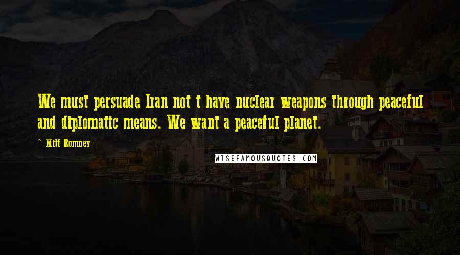 Mitt Romney Quotes: We must persuade Iran not t have nuclear weapons through peaceful and diplomatic means. We want a peaceful planet.