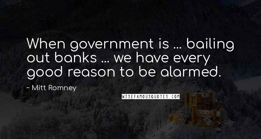 Mitt Romney Quotes: When government is ... bailing out banks ... we have every good reason to be alarmed.