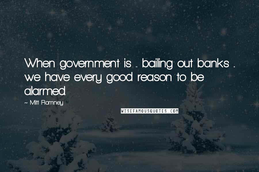 Mitt Romney Quotes: When government is ... bailing out banks ... we have every good reason to be alarmed.