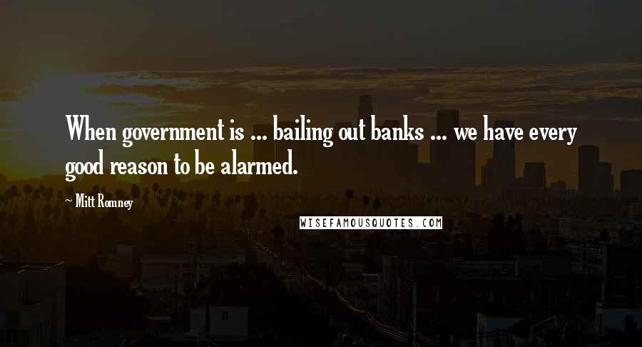 Mitt Romney Quotes: When government is ... bailing out banks ... we have every good reason to be alarmed.