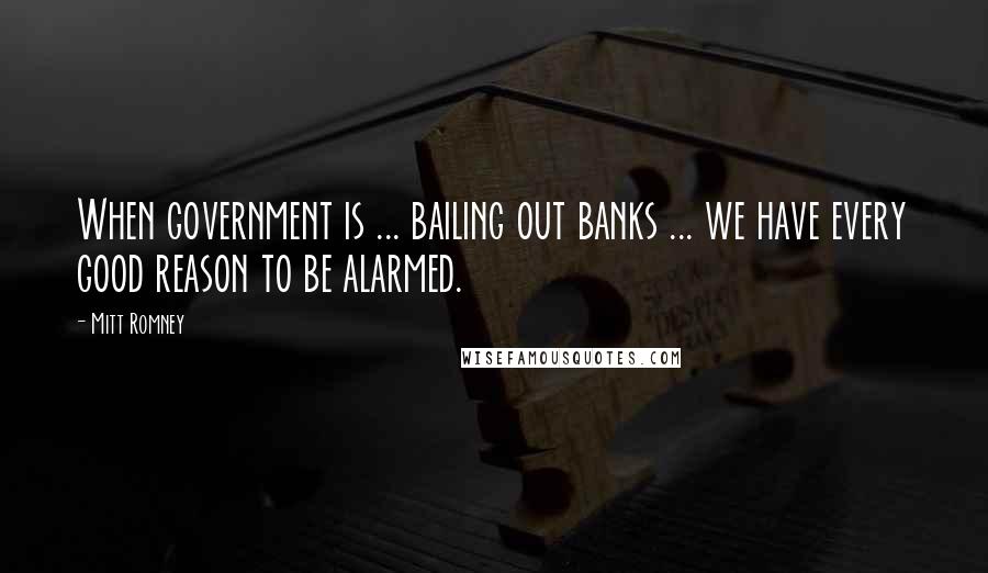 Mitt Romney Quotes: When government is ... bailing out banks ... we have every good reason to be alarmed.