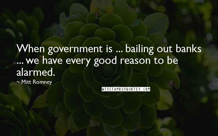 Mitt Romney Quotes: When government is ... bailing out banks ... we have every good reason to be alarmed.