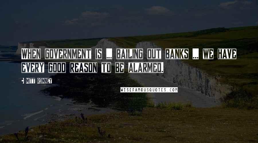 Mitt Romney Quotes: When government is ... bailing out banks ... we have every good reason to be alarmed.