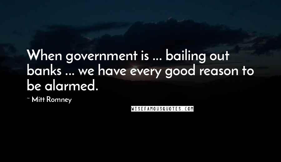 Mitt Romney Quotes: When government is ... bailing out banks ... we have every good reason to be alarmed.