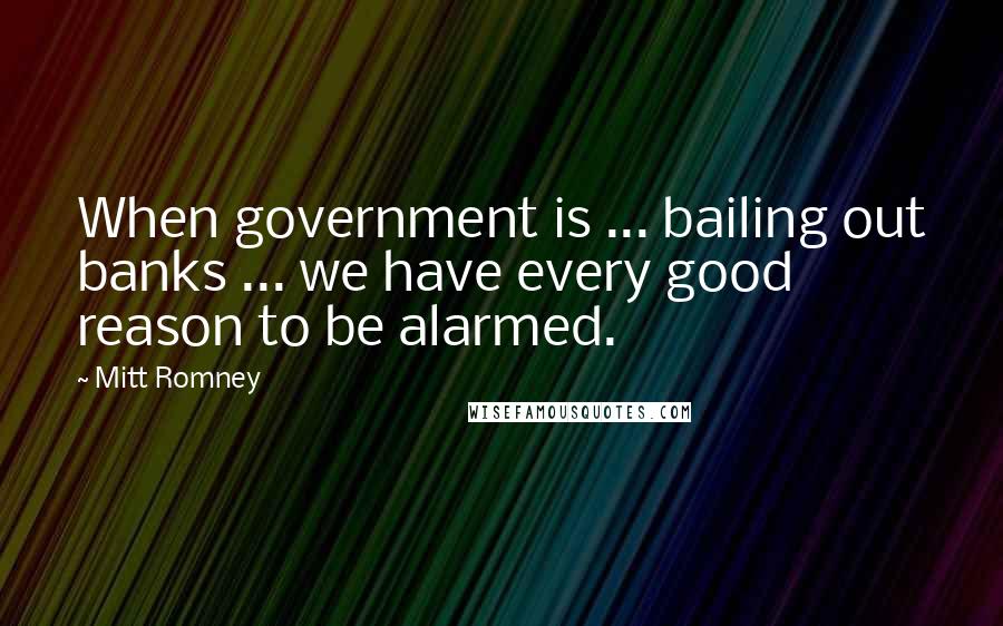 Mitt Romney Quotes: When government is ... bailing out banks ... we have every good reason to be alarmed.