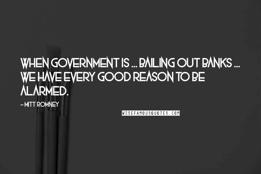 Mitt Romney Quotes: When government is ... bailing out banks ... we have every good reason to be alarmed.