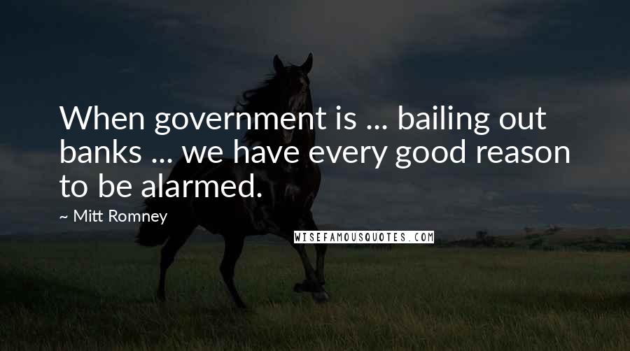 Mitt Romney Quotes: When government is ... bailing out banks ... we have every good reason to be alarmed.