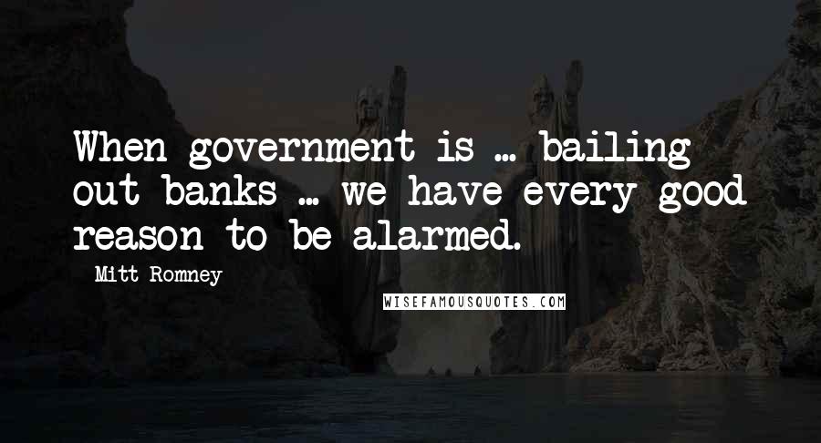 Mitt Romney Quotes: When government is ... bailing out banks ... we have every good reason to be alarmed.