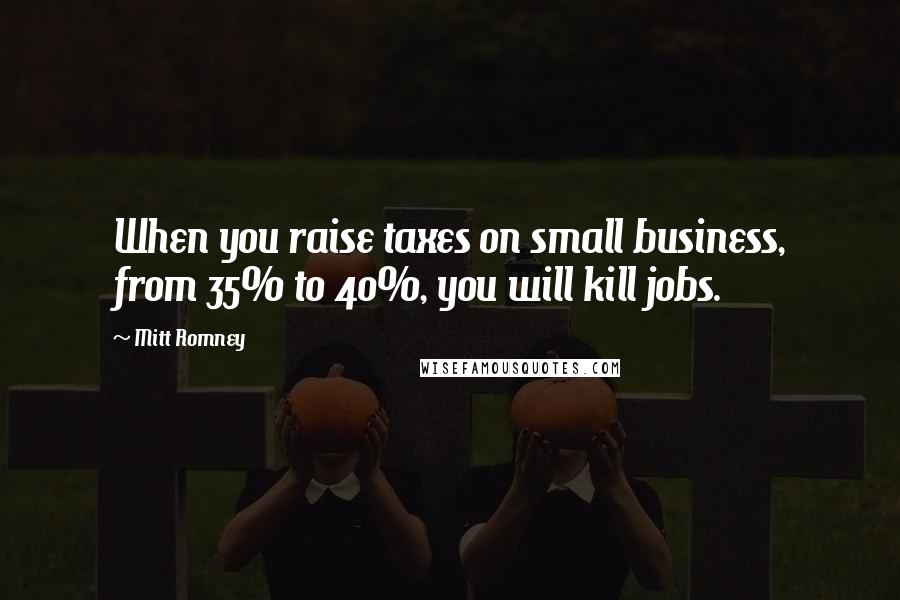 Mitt Romney Quotes: When you raise taxes on small business, from 35% to 40%, you will kill jobs.