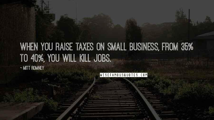 Mitt Romney Quotes: When you raise taxes on small business, from 35% to 40%, you will kill jobs.