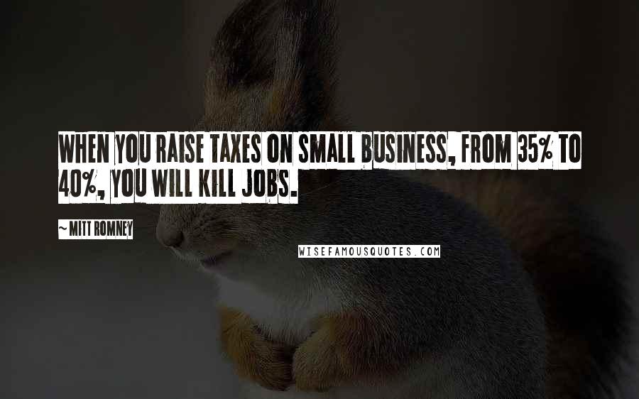 Mitt Romney Quotes: When you raise taxes on small business, from 35% to 40%, you will kill jobs.