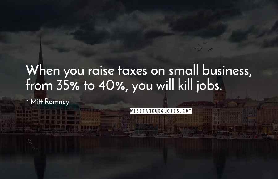 Mitt Romney Quotes: When you raise taxes on small business, from 35% to 40%, you will kill jobs.