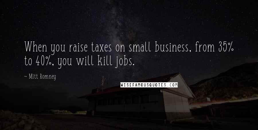 Mitt Romney Quotes: When you raise taxes on small business, from 35% to 40%, you will kill jobs.