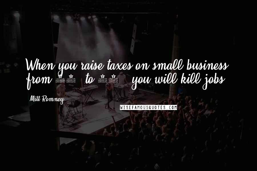 Mitt Romney Quotes: When you raise taxes on small business, from 35% to 40%, you will kill jobs.