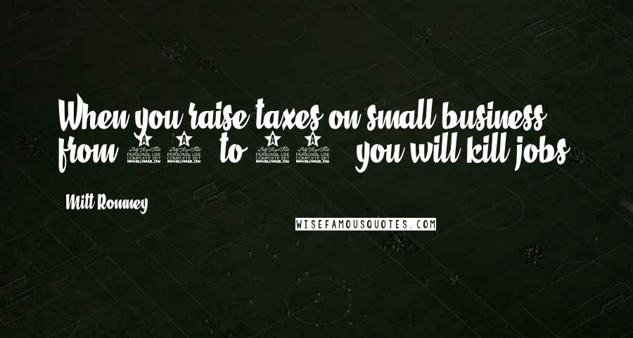 Mitt Romney Quotes: When you raise taxes on small business, from 35% to 40%, you will kill jobs.