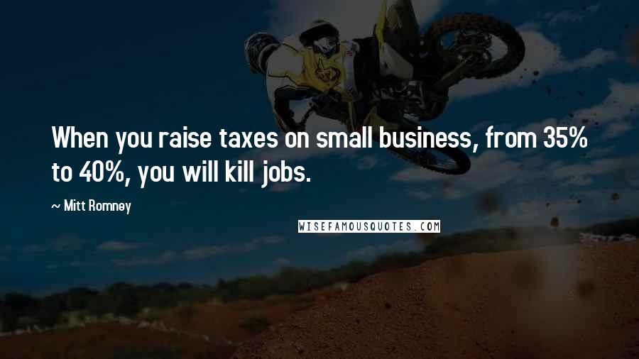 Mitt Romney Quotes: When you raise taxes on small business, from 35% to 40%, you will kill jobs.