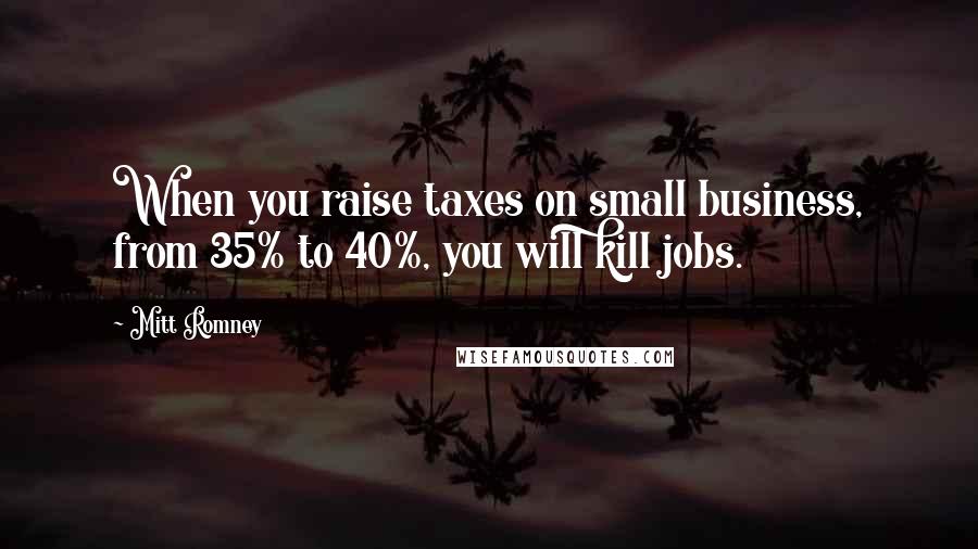 Mitt Romney Quotes: When you raise taxes on small business, from 35% to 40%, you will kill jobs.