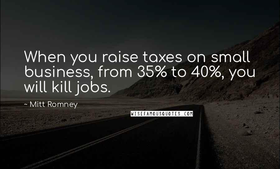 Mitt Romney Quotes: When you raise taxes on small business, from 35% to 40%, you will kill jobs.