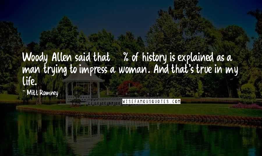 Mitt Romney Quotes: Woody Allen said that 95% of history is explained as a man trying to impress a woman. And that's true in my life.