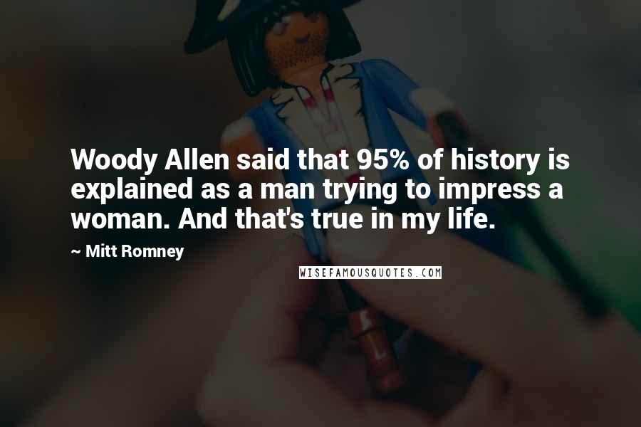 Mitt Romney Quotes: Woody Allen said that 95% of history is explained as a man trying to impress a woman. And that's true in my life.