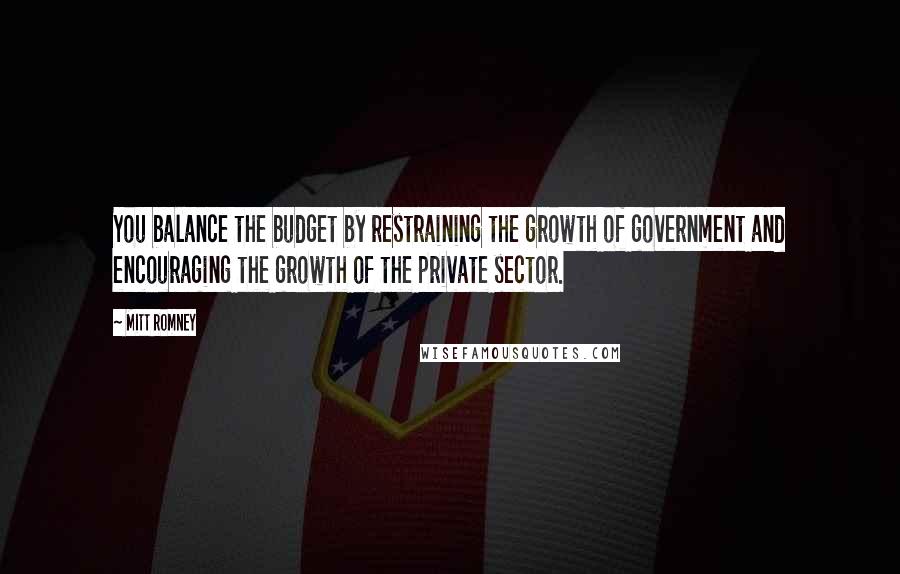 Mitt Romney Quotes: You balance the budget by restraining the growth of government and encouraging the growth of the private sector.