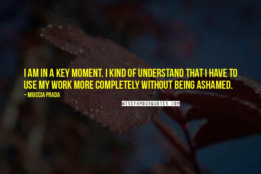 Miuccia Prada Quotes: I am in a key moment. I kind of understand that I have to use my work more completely without being ashamed.
