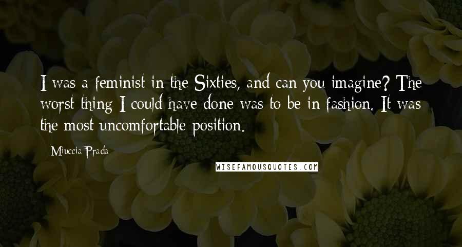 Miuccia Prada Quotes: I was a feminist in the Sixties, and can you imagine? The worst thing I could have done was to be in fashion. It was the most uncomfortable position.