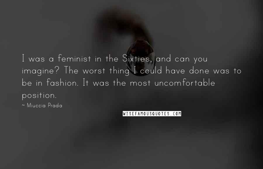 Miuccia Prada Quotes: I was a feminist in the Sixties, and can you imagine? The worst thing I could have done was to be in fashion. It was the most uncomfortable position.