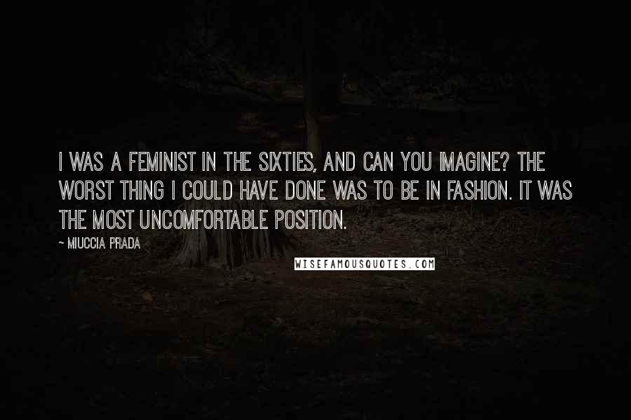 Miuccia Prada Quotes: I was a feminist in the Sixties, and can you imagine? The worst thing I could have done was to be in fashion. It was the most uncomfortable position.