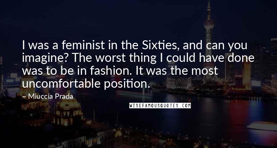 Miuccia Prada Quotes: I was a feminist in the Sixties, and can you imagine? The worst thing I could have done was to be in fashion. It was the most uncomfortable position.