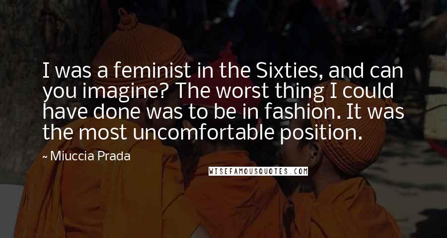 Miuccia Prada Quotes: I was a feminist in the Sixties, and can you imagine? The worst thing I could have done was to be in fashion. It was the most uncomfortable position.