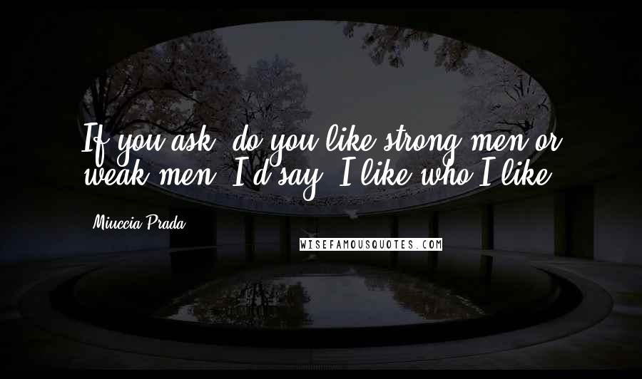 Miuccia Prada Quotes: If you ask, do you like strong men or weak men, I'd say, I like who I like.