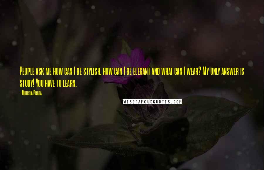 Miuccia Prada Quotes: People ask me how can I be stylish, how can I be elegant and what can I wear? My only answer is study! You have to learn.