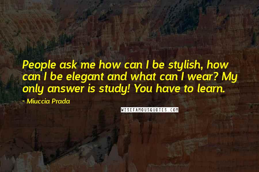 Miuccia Prada Quotes: People ask me how can I be stylish, how can I be elegant and what can I wear? My only answer is study! You have to learn.