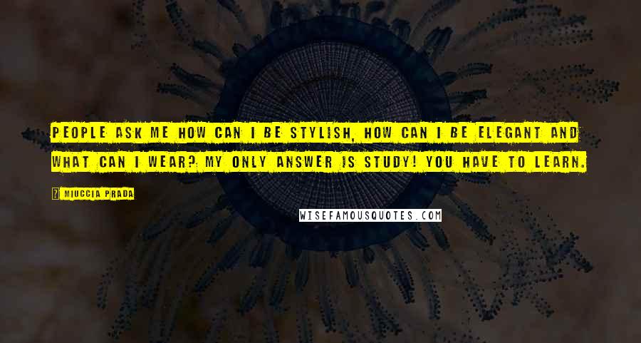 Miuccia Prada Quotes: People ask me how can I be stylish, how can I be elegant and what can I wear? My only answer is study! You have to learn.