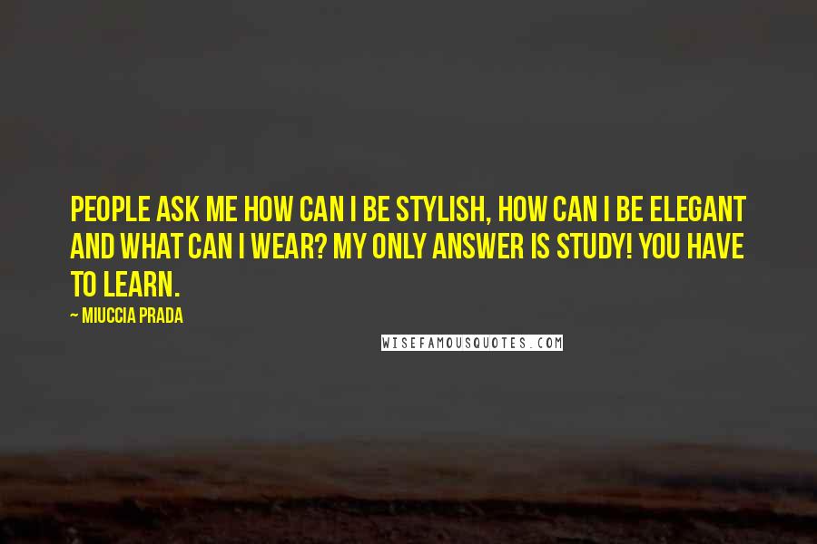 Miuccia Prada Quotes: People ask me how can I be stylish, how can I be elegant and what can I wear? My only answer is study! You have to learn.