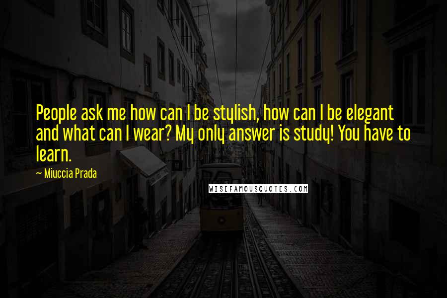 Miuccia Prada Quotes: People ask me how can I be stylish, how can I be elegant and what can I wear? My only answer is study! You have to learn.