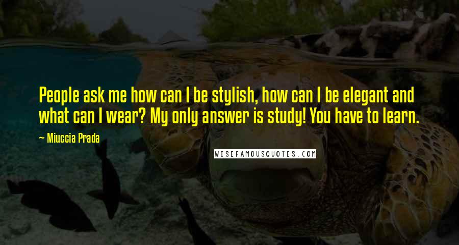 Miuccia Prada Quotes: People ask me how can I be stylish, how can I be elegant and what can I wear? My only answer is study! You have to learn.