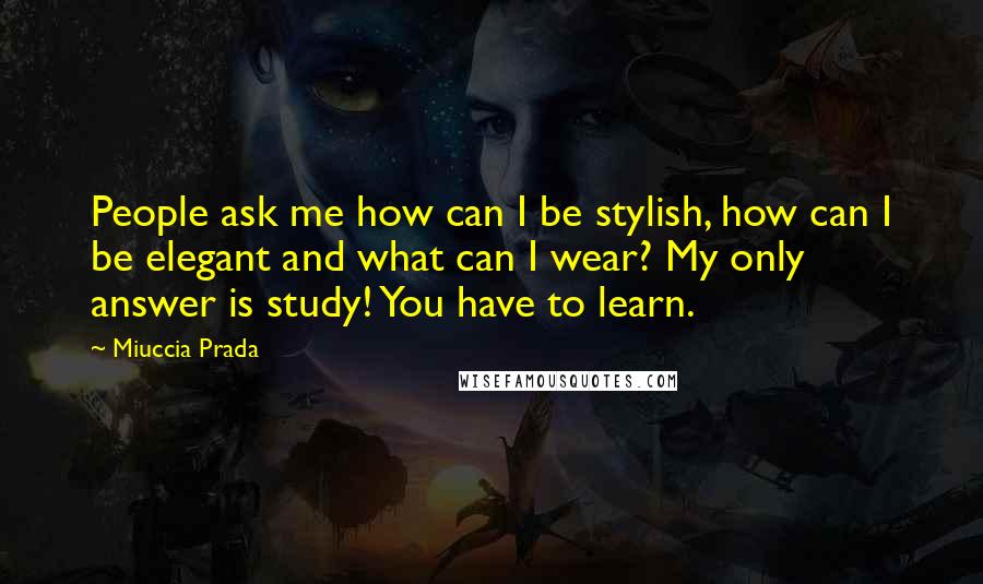 Miuccia Prada Quotes: People ask me how can I be stylish, how can I be elegant and what can I wear? My only answer is study! You have to learn.