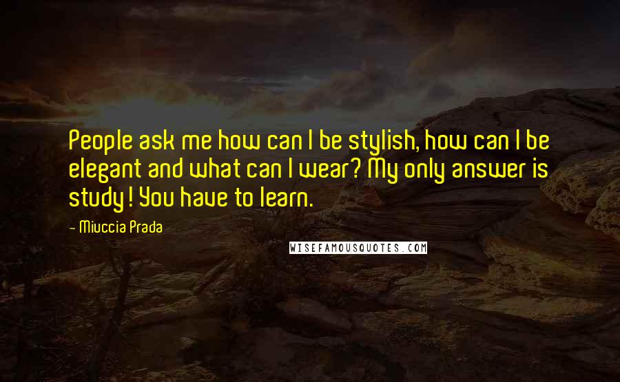 Miuccia Prada Quotes: People ask me how can I be stylish, how can I be elegant and what can I wear? My only answer is study! You have to learn.